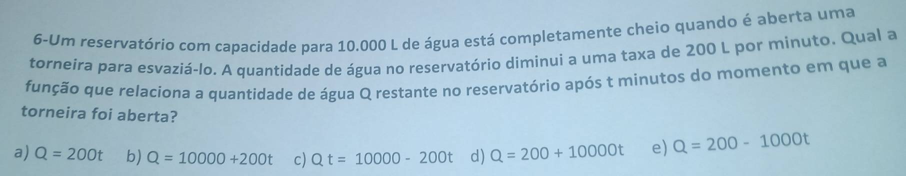 6-Um reservatório com capacidade para 10.000 L de água está completamente cheio quando é aberta uma
torneira para esvaziá-lo. A quantidade de água no reservatório diminui a uma taxa de 200 L por minuto. Qual a
função que relaciona a quantidade de água Q restante no reservatório após t minutos do momento em que a
torneira foi aberta?
a)
b) Q=10000+200t c) Qt=10000-200t d)
e) Q=200-1000t