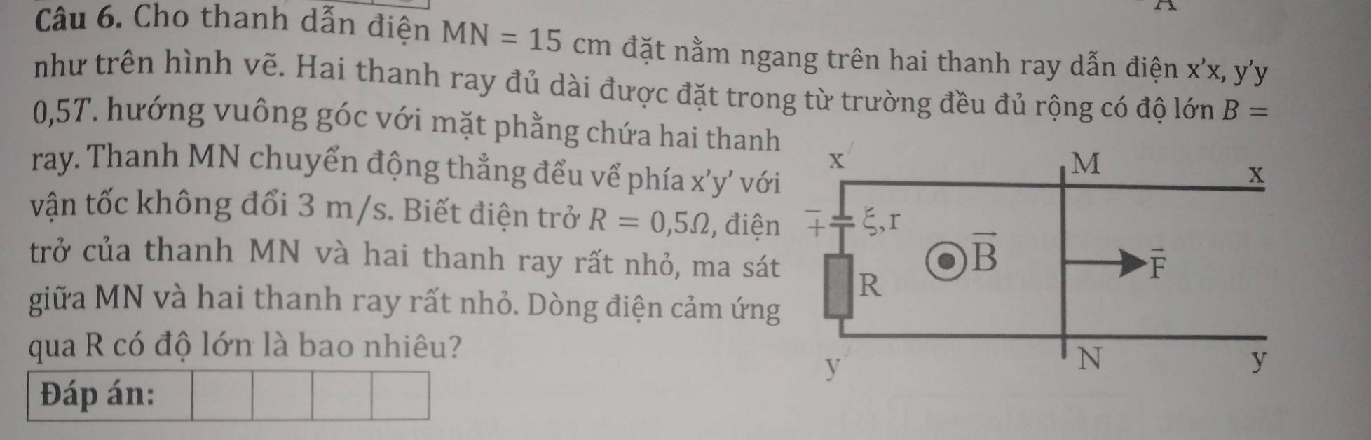 Cho thanh dẫn điện MN=15cm đặt nằm ngang trên hai thanh ray dẫn điện x'x,y'y
như trên hình vẽ. Hai thanh ray đủ dài được đặt trong từ trường đều đủ rộng có độ lớn B=
0,5T. hướng vuông góc với mặt phằng chứa hai thanh
ray. Thanh MN chuyển động thẳng đểu vể phía x'y' với
vận tốc không đổi 3 m/s. Biết điện trở R=0,5Omega , điện
trở của thanh MN và hai thanh ray rất nhỏ, ma sát
giữa MN và hai thanh ray rất nhỏ. Dòng điện cảm ứng
qua R có độ lớn là bao nhiêu?
Đáp án: