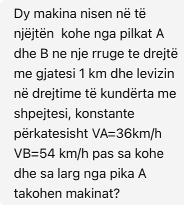 Dy makina nisen në të 
njëjtën kohe nga pilkat A 
dhe B ne nje rruge te drejtë 
me gjatesi 1 km dhe levizin 
në drejtime të kundërta me 
shpejtesi, konstante 
përkatesisht VA=36km/h
VB=54km/h pas sa kohe 
dhe sa larg nga pika A 
takohen makinat?