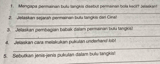 Mengapa permainan bulu tangkis disebut permainan bola kecil? Jelaskan! 
_ 
2. Jelaskan sejarah permainan bulu tangkis dari Cina! 
_ 
3. Jelaskan pembagian babak dalam permainan bulu tangkis! 
_ 
4. Jelaskan cara melakukan pukulan underhand lob! 
_ 
5. Sebutkan jenis-jenis pukulan dalam bulu tangkis! 
_