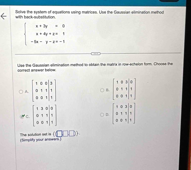 Solve the system of equations using matrices. Use the Gaussian elimination method
with back-substitution.
beginarrayl x+3y=0 x+4y+z=1 -5x-y-z=-1endarray.
Use the Gaussian elimination method to obtain the matrix in row-echelon form. Choose the
correct answer below.
A.
B.
C.
D.
The solution set is  (□ ,□ ,□  .
(Simplify your answers.)