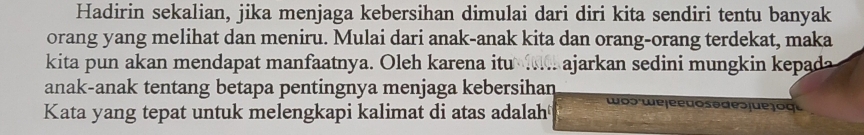 Hadirin sekalian, jika menjaga kebersihan dimulai dari diri kita sendiri tentu banyak 
orang yang melihat dan meniru. Mulai dari anak-anak kita dan orang-orang terdekat, maka 
kita pun akan mendapat manfaatnya. Oleh karena itu ie ajarkan sedini mungkin kepada 
anak-anak tentang betapa pentingnya menjaga kebersihan wos we jeeão so des jue joge 
Kata yang tepat untuk melengkapi kalimat di atas adalah