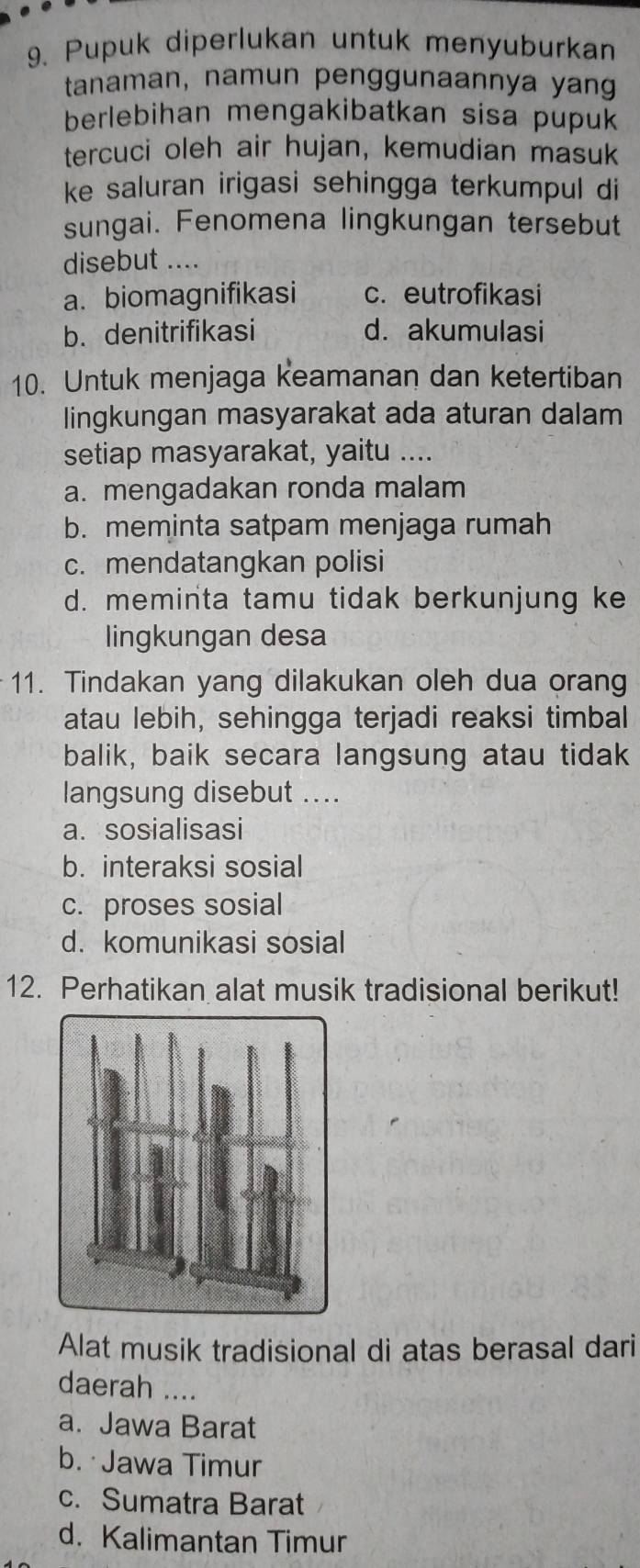 Pupuk diperlukan untuk menyuburkan
tanaman, namun penggunaannya yang
berlebihan mengakibatkan sisa pupuk
tercuci oleh air hujan, kemudian masuk
ke saluran irigasi sehingga terkumpul di
sungai. Fenomena lingkungan tersebut
disebut ....
a. biomagnifikasi c. eutrofikasi
b. denitrifikasi d. akumulasi
10. Untuk menjaga keamanan dan ketertiban
lingkungan masyarakat ada aturan dalam
setiap masyarakat, yaitu ....
a. mengadakan ronda malam
b. meminta satpam menjaga rumah
c. mendatangkan polisi
d. meminta tamu tidak berkunjung ke
lingkungan desa
11. Tindakan yang dilakukan oleh dua orang
atau lebih, sehingga terjadi reaksi timbal
balik, baik secara langsung atau tidak
langsung disebut ....
a. sosialisasi
b. interaksi sosial
c. proses sosial
d. komunikasi sosial
12. Perhatikan alat musik tradisional berikut!
Alat musik tradisional di atas berasal dari
daerah ....
a. Jawa Barat
b. Jawa Timur
c. Sumatra Barat
d. Kalimantan Timur