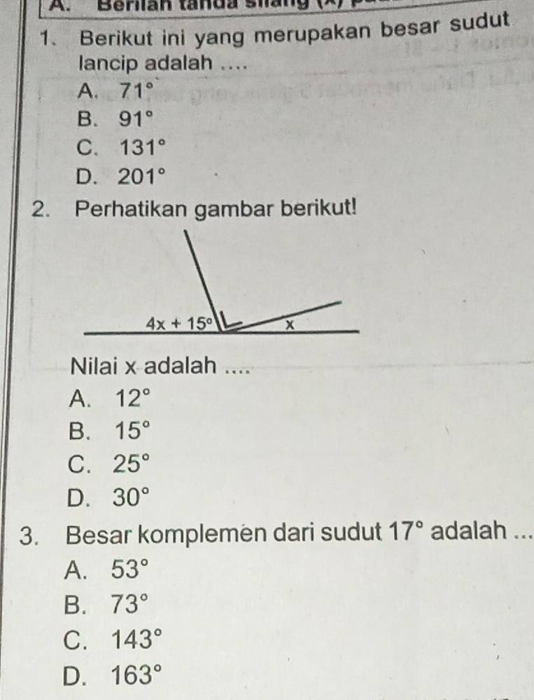 Berilan tanda slang
1. Berikut ini yang merupakan besar sudut
lancip adalah ....
A. 71°
B. 91°
C. 131°
D. 201°
2. Perhatikan gambar berikut!
Nilai x adalah ....
A. 12°
B. 15°
C. 25°
D. 30°
3. Besar komplemen dari sudut 17° adalah ...
A. 53°
B. 73°
C. 143°
D. 163°