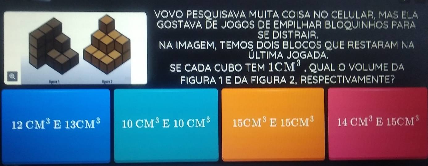 VOVO PESQUISAVA MUITA cOISA NO CELULAR, MAS ELa
GOSTAVA DE jOGOS DE EmpILHAR BLOQUINHOS para
SE DISTRAIr.
NA IMAGEM, tEMOS DOIS BLOCOS QUE rEstaram NA
ÚLTIMA JOGADA.
SE CADA CUBO TEM 1CM^3 , QUAL O VOLUME DA
figura 1 e da figura 2, respectivamEnte?
12CM^3 E 13CM^3 10CM^3 E 10CM^3 15CM^3 E 15CM^3 14CM^3 E 15CM^3