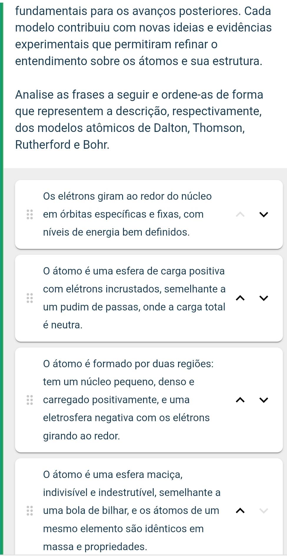 fundamentais para os avanços posteriores. Cada
modelo contribuiu com novas ideias e evidências
experimentais que permitiram refinar o
entendimento sobre os átomos e sua estrutura.
Analise as frases a seguir e ordene-as de forma
que representem a descrição, respectivamente,
dos modelos atômicos de Dalton, Thomson,
Rutherford e Bohr.
Os elétrons giram ao redor do núcleo
em órbitas específicas e fixas, com
níveis de energia bem definidos.
O átomo é uma esfera de carga positiva
com elétrons incrustados, semelhante a
um pudim de passas, onde a carga total
é neutra.
O átomo é formado por duas regiões:
tem um núcleo pequeno, denso e
carregado positivamente, e uma
eletrosfera negativa com os elétrons
girando ao redor.
O átomo é uma esfera maciça,
indivisível e indestrutível, semelhante a
uma bola de bilhar, e os átomos de um
mesmo elemento são idênticos em
massa e propriedades.