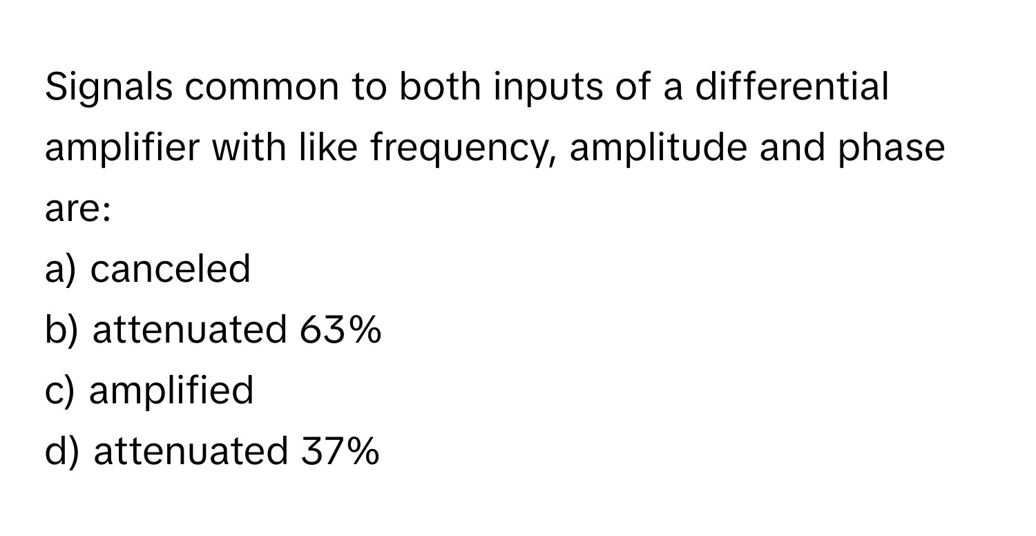 Signals common to both inputs of a differential amplifier with like frequency, amplitude and phase are:

a) canceled
b) attenuated 63%
c) amplified
d) attenuated 37%