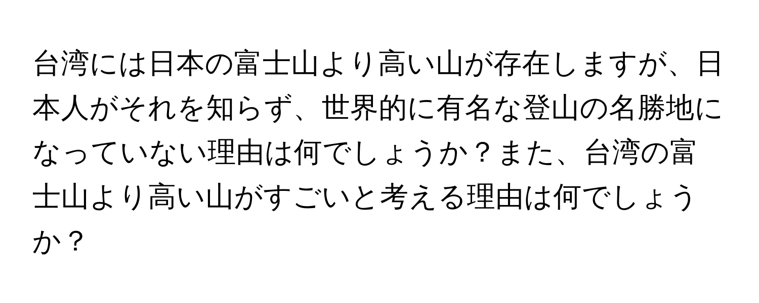 台湾には日本の富士山より高い山が存在しますが、日本人がそれを知らず、世界的に有名な登山の名勝地になっていない理由は何でしょうか？また、台湾の富士山より高い山がすごいと考える理由は何でしょうか？