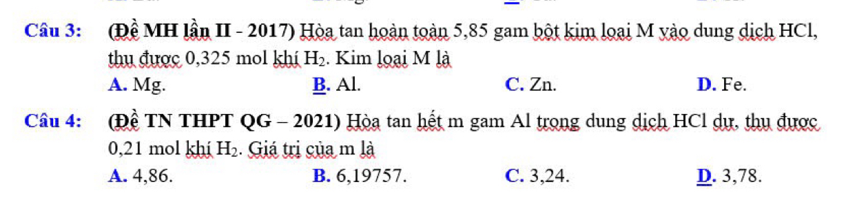 (Đề MH lần II - 2017) Hòa tan hoàn toàn 5,85 gam bột kim loại M yào dung dịch HCl,
thu được 0,325 mol khí H_2. Kim loại M là
A. Mg. B. Al. C. Zn. D. Fe.
Câu 4: (Đề TN THPT QG - 2021) Hòa tan hết m gam Al trọng dung dịch HCl dự, thu được
0,21 mol khi H_2. Giá trị của m là
A. 4,86. B. 6,19757. C. 3, 24. D. 3,78.