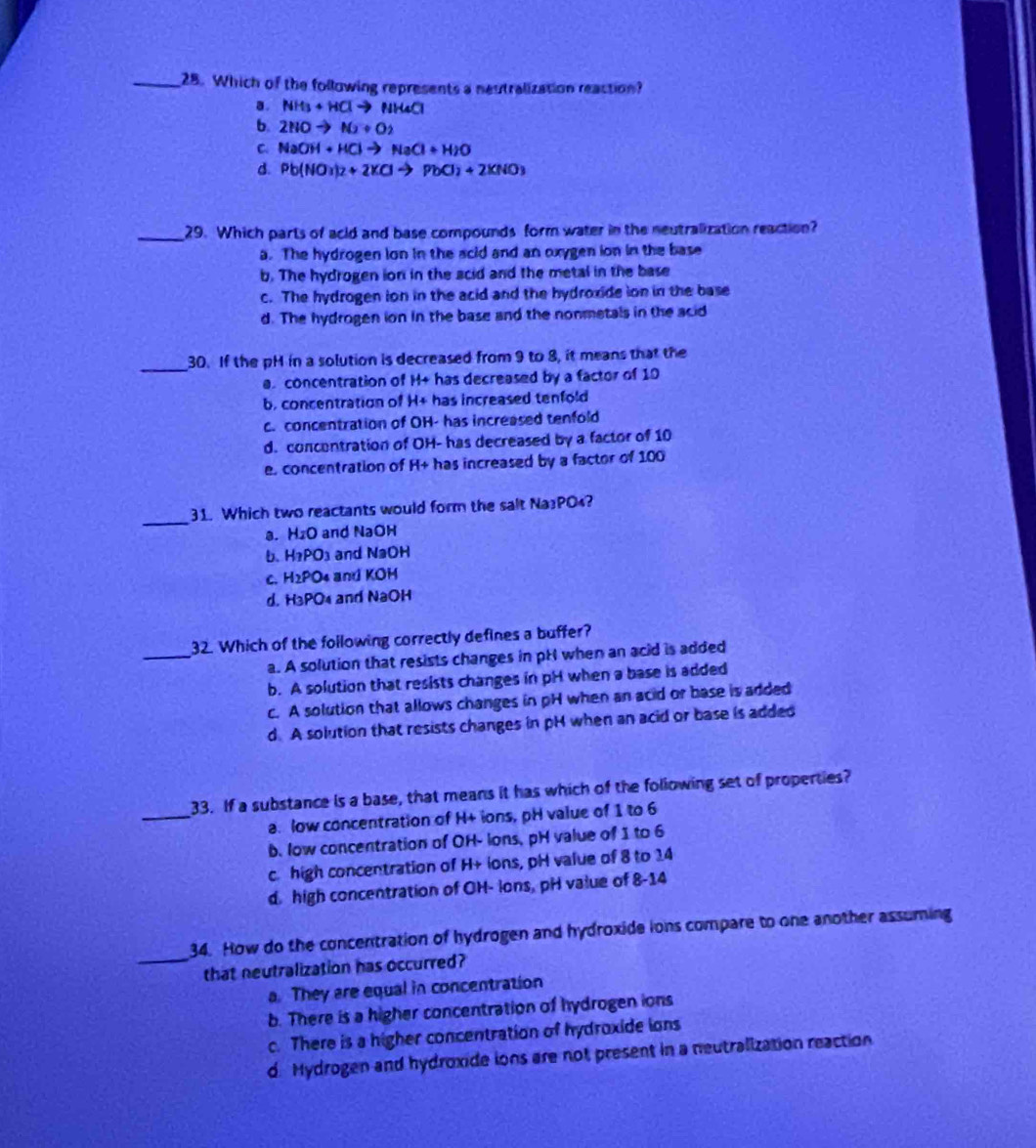Which of the following represents a neutralization reaction?
a. NH_3+HClto NH_4Cl
b. 2HOto N_2+O_2
C NaOH+HClto NaCl+H_2O
d. Pb(NO_3)_2+2KClto PbCl_2+2KNO_3
_29. Which parts of acld and base compounds form water in the neutralization reaction?
a. The hydrogen ion in the acid and an oxygen ion in the base
b. The hydrogen ion in the scid and the metal in the base
c. The hydrogen ion in the acid and the hydroxide ion in the base
d. The hydrogen ion in the base and the nonmetals in the acid
_
30. If the pH in a solution is decreased from 9 to 8, it means that the
a. concentration of H+ has decreased by a factor of 10
b, concentration of H+ has increased tenfold
c. concentration of OH- has increased tenfold
d. concentration of OH- has decreased by a factor of 10
e. concentration of H+ has increased by a factor of 100
_
31. Which two reactants would form the salt Na3PO₄?
a. H₂O and NaOH
b. H₂PO₃ and NaOH
c. H2PO4 and KOH
d. H3PO4 and NaOH
_
32. Which of the following correctly defines a buffer?
a. A solution that resists changes in pH when an acid is added
b. A solution that resists changes in pH when a base is added
c. A solution that allows changes in pH when an acid or base is added
d A solution that resists changes in pH when an acid or base is added
_
33. If a substance is a base, that means it has which of the following set of properties?
a. low concentration of H+ ions, pH value of 1 to 6
b. low concentration of OH- lons, pH value of 1 to 6
c high concentration of H+ ions, pH value of 8 to 14
d. high concentration of OH- lons, pH value of 8-14
_
34. How do the concentration of hydrogen and hydroxide ions compare to one another assuming
that neutralization has occurred?
a. They are equal in concentration
b. There is a higher concentration of hydrogen ions
c. There is a higher concentration of hydroxide ions
d. Hydrogen and hydroxide ions are not present in a neutralization reaction