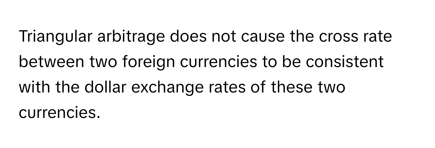 Triangular arbitrage does not cause the cross rate between two foreign currencies to be consistent with the dollar exchange rates of these two currencies.