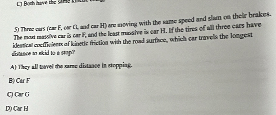 Both have the same kinel
5) Three cars (car F, car G, and car H) are moving with the same speed and slam on their brakes.
The most massive car is car F, and the least massive is car H. If the tires of all three cars have
identical coefficients of kinetic friction with the road surface, which car travels the longest
distance to skid to a stop?
A) They all travel the same distance in stopping.
B) Car F
C) Car G
D) Car H