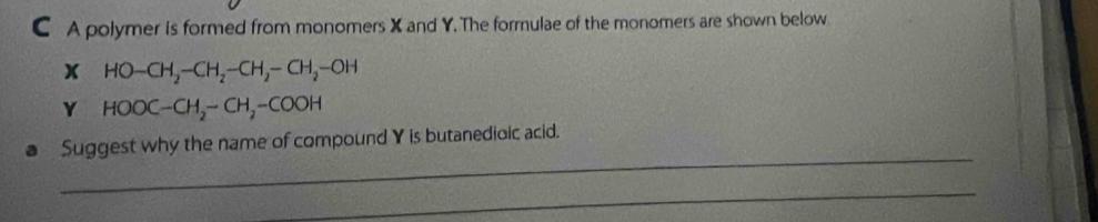 A polymer is formed from monomers X and Y. The formulae of the monomers are shown below
x HO-CH_2-CH_2-CH_2-CH_2-OH
Y HOOC-CH_2-CH_2-COOH
_ 
Suggest why the name of compound Y is butanedioic acid. 
_