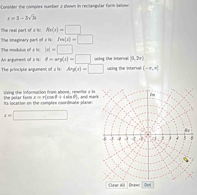 Consider the complex number z shown in rectangular form below:
z=3-3sqrt(3)i
The real part of z is: Re(z)=□
The imaginary part of z is: Im(z)=□
The modulus of z is: |z|=□
An argument of z is: θ =arg(z)=□ using the interval [0,2π )
The principle argument of z is: Arg(z)=□ using the interval (-π ,π ]
Using the information from above, rewrite z in 
the polar form z=r(cos θ +isin θ ) , and mar 
its location on the complex coordinate plane:
z=□
6