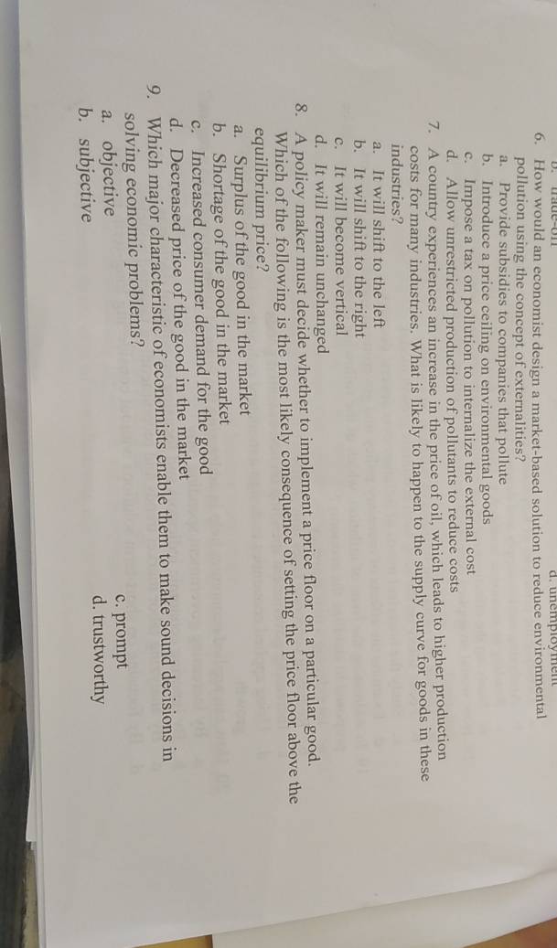 d. unemploy men
6. How would an economist design a market-based solution to reduce environmental
pollution using the concept of externalities?
a. Provide subsidies to companies that pollute
b. Introduce a price ceiling on environmental goods
c. Impose a tax on pollution to internalize the external cost
d. Allow unrestricted production of pollutants to reduce costs
7. A country experiences an increase in the price of oil, which leads to higher production
costs for many industries. What is likely to happen to the supply curve for goods in these
industries?
a. It will shift to the left
b. It will shift to the right
c. It will become vertical
d. It will remain unchanged
8. A policy maker must decide whether to implement a price floor on a particular good.
Which of the following is the most likely consequence of setting the price floor above the
equilibrium price?
a. Surplus of the good in the market
b. Shortage of the good in the market
c. Increased consumer demand for the good
d. Decreased price of the good in the market
9. Which major characteristic of economists enable them to make sound decisions in
solving economic problems?
a. objective c. prompt
b. subjective d. trustworthy