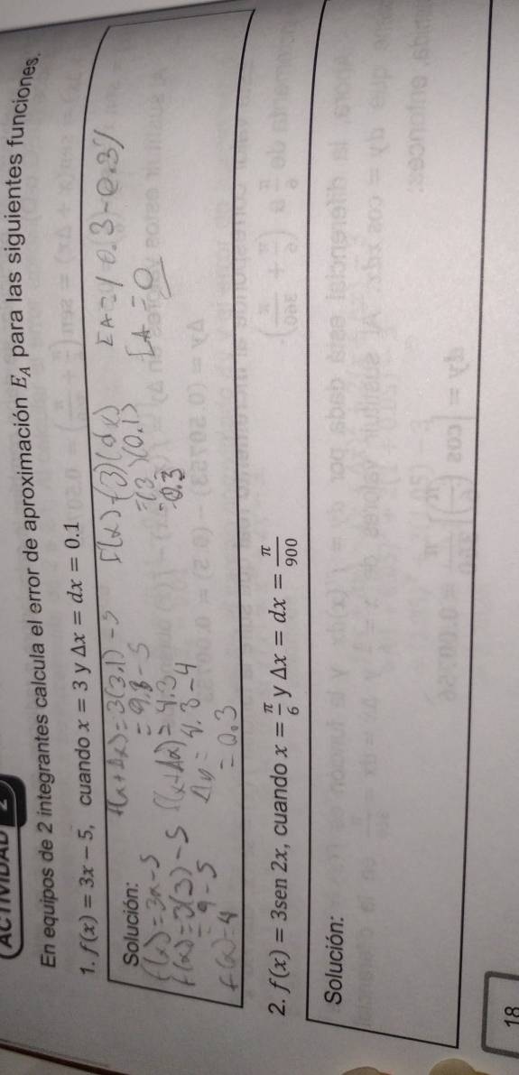 ACTIVIDAD 
En equipos de 2 integrantes calcula el error de aproximación E_A para las siguientes funciones. 
1. f(x)=3x-5 , cuando x=3 y Delta x=dx=0.1
Solución: 
2. f(x)=3sen 2x , cuando x= π /6  y △ x=dx= π /900 
Solución: 
18
