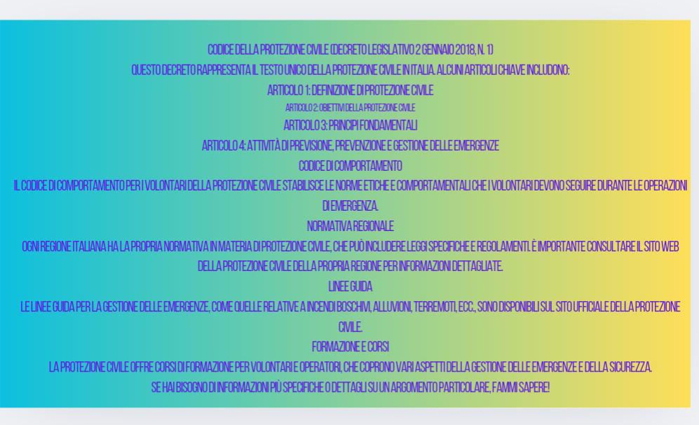 CODICE DELLA PROTEZIONE CIVILE (DECRETO LEGISLATIVO 2 GENNAIO 2018, N. 1) 
QUESTO DECRETO RAPPRESENTA IL TESTO UNICO DELLA PROTEZIONE CIVILE IN ITALIA. ALCUNI ARTICOLI CHIAVE INCLUDONO: 
ARTICOLO 1: DEFINIZIONE DI PROTEZIONE CIVILE 
ARTICOLO 2: OBIETTIV DELLA PROTEZIONE CMILE 
ARTICOLO 3: PRINCIPI FONDAMENTALI 
ARTICOLO 4: ATTIVITÀ DI PREVISIONE, PREVENZIONE E GESTIONE DELLE EMERGENZE 
CODICE DI COMPORTAMENTO 
IL CODICE DI COMPORTAMENTO PER I VOLONTARI DELLA PROTEZIONE CIVILE STABILISCE LE NORME ETICHE E COMPORTAMENTALI CHE I VOLONTARI DEVONO SEGUIRE DURANTE LE OPERAZIONI 
DI EMERGENZA. 
NORMATIVA REGIONALE 
OGNI REGIONE ITALIANA HA LA PROPRIA NORMATIVA IN MATERIA DI PROTEZIONE CIVILE, CHE PUÓ INCLUDERE LEGGI SPECIFICHE E REGOLAMENTI. È IMPORTANTE CONSULTARE IL SITO WEB 
DELLA PROTEZIONE CIVILE DELLA PROPRIA REGIONE PER INFORMAZIONI DETTAGLIATE. 
LINEE GUIDA 
LE LINEE GUIDA PER LA GESTIONE DELLE EMERGENZE, COME QUELLE RELATIVE A INCENDI BOSCHIV, ALLUVIONI, TERREMOTI, ECC., SONO DISPONIBILI SUL SITO UFFICIALE DELLA PROTEZIONE 
CIVILE. 
FORMAZIONE E CORSI 
LA PROTEZIONE CIVILE OFFRE CORSI DI FORMAZIONE PER VOLONTARI E OPERATORI, CHE COPRONO VARI ASPETTI DELLA GESTIONE DELLE EMERGENZE E DELLA SICUREZZA. 
SE HAI BISOGNO DI INFORMAZIONI PIÜ SPECIFICHE O DETTAGLI SU UN ARGOMENTO PARTICOLARE, FAMMI SAPERE!