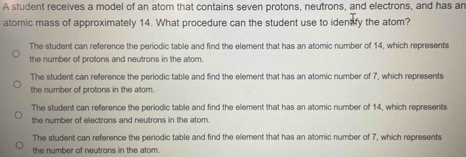 A student receives a model of an atom that contains seven protons, neutrons, and electrons, and has an
atomic mass of approximately 14. What procedure can the student use to identify the atom?
The student can reference the periodic table and find the element that has an atomic number of 14, which represents
the number of protons and neutrons in the atom.
The student can reference the periodic table and find the element that has an atomic number of 7, which represents
the number of protons in the atom.
The student can reference the periodic table and find the element that has an atomic number of 14, which represents
the number of electrons and neutrons in the atom.
The student can reference the periodic table and find the element that has an atomic number of 7, which represents
the number of neutrons in the atom.