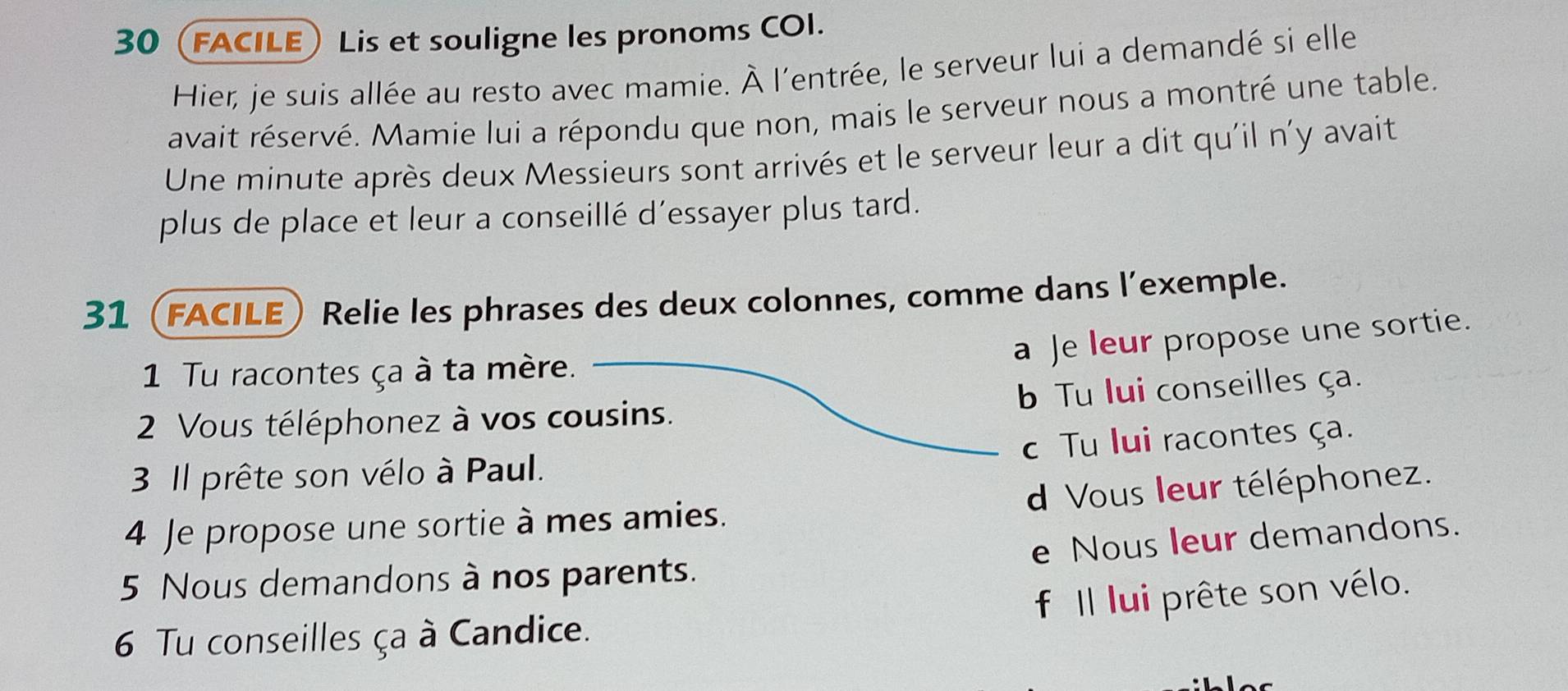 30(FACILE) Lis et souligne les pronoms COI. 
Hier, je suis allée au resto avec mamie. À l'entrée, le serveur lui a demandé si elle 
avait réservé. Mamie lui a répondu que non, mais le serveur nous a montré une table. 
Une minute après deux Messieurs sont arrivés et le serveur leur a dit qu'il n'y avait 
plus de place et leur a conseillé d’essayer plus tard. 
31 (facile) Relie les phrases des deux colonnes, comme dans l’exemple. 
a Je leur propose une sortie. 
1 Tu racontes ça à ta mère. 
2 Vous téléphonez à vos cousins. Tu lui conseilles ça. 
3 Il prête son vélo à Paul. c Tu lui racontes ça. 
4 Je propose une sortie à mes amies. d Vous leur téléphonez. 
e Nous leur demandons. 
5 Nous demandons à nos parents. 
f Il lui prête son vélo. 
6 Tu conseilles ça à Candice.