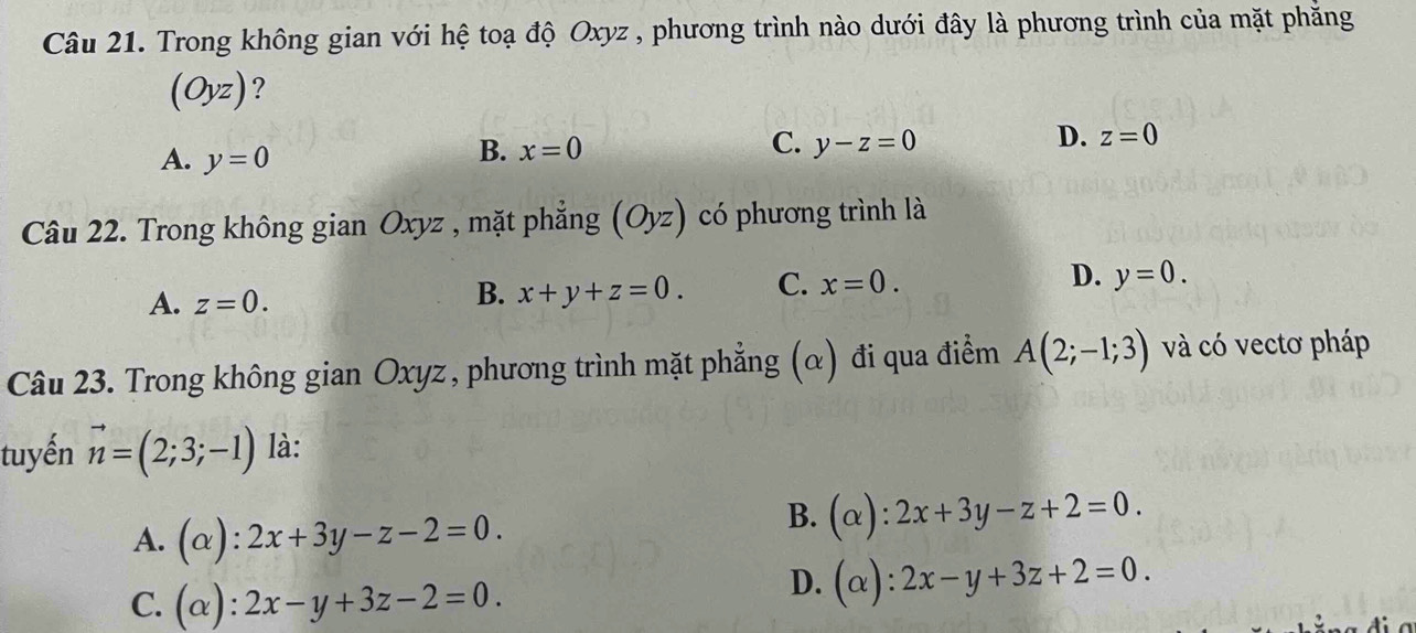 Trong không gian với hệ toạ độ Oxyz , phương trình nào dưới đây là phương trình của mặt phăng
(Oyz) ?
A. y=0
B. x=0 C. y-z=0
D. z=0
Câu 22. Trong không gian Oxyz , mặt phẳng (Oyz) có phương trình là
A. z=0.
B. x+y+z=0. C. x=0. D. y=0. 
Câu 23. Trong không gian Oxyz , phương trình mặt phẳng (α) đi qua điểm A(2;-1;3) và có vectơ pháp
tuyến vector n=(2;3;-1) là:
A. (alpha ):2x+3y-z-2=0.
B. (alpha ):2x+3y-z+2=0.
C. (alpha ):2x-y+3z-2=0.
D. (alpha ):2x-y+3z+2=0.