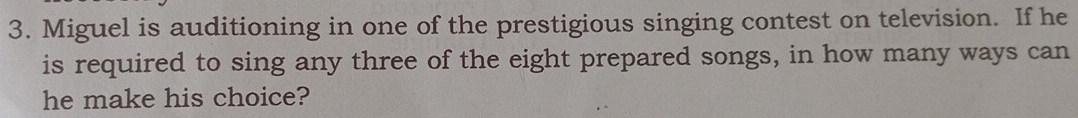 Miguel is auditioning in one of the prestigious singing contest on television. If he 
is required to sing any three of the eight prepared songs, in how many ways can 
he make his choice?