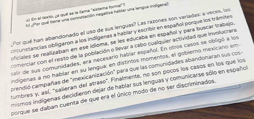 En el texto, ¿a qué se le llama "sistema formal"? 
b) ¿Por qué tiene una connotación negativa hablar una lengua indígena? 
Por qué han abandonado el uso de sus lenguas? Las razones son variadas: a veces, las 
circunstancias obligaron a los indígenas a hablar y escribir en español porque los trámites 
oficiales se realizaban en ese idioma, se les educaba en español y para buscar trabajo, 
comerciar con el resto de la población o llevar a cabo cualquier actividad que involucrara 
salir de sus comunidades, era necesario hablar español. En otros casos se obligó a los 
indígenas a no hablar en su lengua: en distintos momentos, el gobierno mexicano em- 
crendió campañas de "mexicanización" para que las comunidades abandonaran sus cos- 
tumbres y, así, "salieran del atraso". Finalmente, no son pocos los casos en los que los 
mismos indígenas decidieron dejar de hablar sus lenguas y comunicarse sólo en español 
porque se daban cuenta de que era el único modo de no ser discriminados.