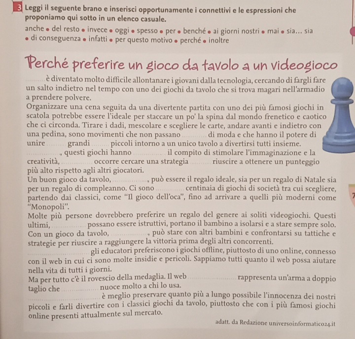 Leggi il seguente brano e inserisci opportunamente i connettivi e le espressioni che
proponiamo qui sotto in un elenco casuale.
anche ● del resto ●invece ●oggi●spesso ●per ●benché ● ai giorni nostri● mai● sia... sia
di conseguenza ● infatti é per questo motivo ● perché é inoltre
Perché preferire un gioco da tavolo a un videogioco
è diventato molto difficile allontanare i giovani dalla tecnologia, cercando di fargli far
un salto indietro nel tempo con uno dei giochi da tavolo che si trova magari nell’armadio
a prendere polvere.
Organizzare una cena seguita da una divertente partita con uno dei più famosi giochi in
scatola potrebbe essere l’ideale per staccare un po’ la spina dal mondo frenetico e caotic
che ci circonda. Tirare i dadi, mescolare e scegliere le carte, andare avanti e indietro con
una pedina, sono movimenti che non passano _di moda e che hanno il potere di
unire grandi piccoli intorno a un unico tavolo a divertirsi tutti insieme.
_, questi giochi hanno _il compito di stimolare l’immaginazione e la
creatività, _occorre cercare una strategia      riuscire a ottenere un punteggio
più alto rispetto agli altri giocatori.
Un buon gioco da tavolo,_ , può essere il regalo ideale, sia per un regalo di Natale sia
per un regalo di compleanno. Ci sono         centinaia di giochi di società tra cui scegliere,
partendo dai classici, come “Il gioco dell’oca”, fino ad arrivare a quelli più moderni come
“Monopoli”.
Molte più persone dovrebbero preferire un regalo del genere ai soliti videogiochi. Questi
ultimi, _possano essere istruttivi, portano il bambino a isolarsi e a stare sempre solo.
Con un gioco da tavolo, _, può stare con altri bambini e confrontarsi su tattiche e
strategie per riuscire a raggiungere la vittoria prima degli altri concorrenti.
_gli educatori preferiscono i giochi offline, piuttosto di uno online, connesso
con il web in cui ci sono molte insidie e pericoli. Sappiamo tutti quanto il web possa aiutare
nella vita di tutti i giorni.
Ma per tutto c'è il rovescio della medaglia. Il web _rappresenta un’arma a doppio
taglio che _nuoce molto a chi lo usa.
_è meglio preservare quanto più a lungo possibile l'innocenza dei nostri
piccoli e farli divertire con i classici giochi da tavolo, piuttosto che con i più famosi giochi
online presenti attualmente sul mercato.
adatt. da Redazione universoinformatico24.it