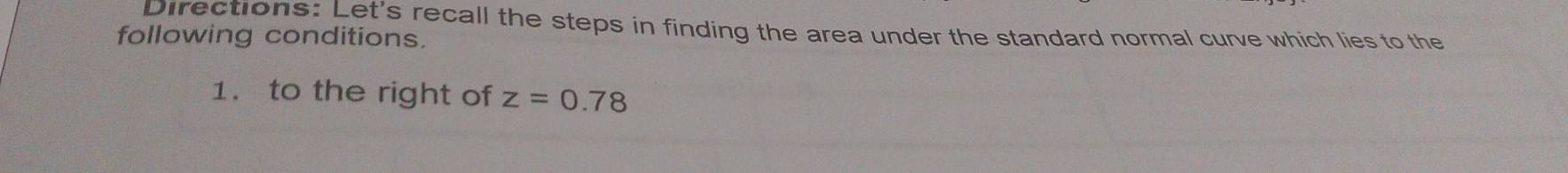 Directions: Let's recall the steps in finding the area under the standard normal curve which lies to the 
following conditions. 
1. to the right of z=0.78