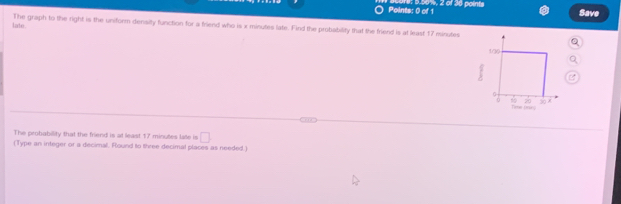 5.001, 2 of 30 points 
Save 
late. The graph to the right is the uniform density function for a friend who is x minutes late. Find the probability that the friend is at least 17 minutes
The probability that the friend is at least 17 minutes late is □
(Type an integer or a decimal. Round to three decimal places as needed.)