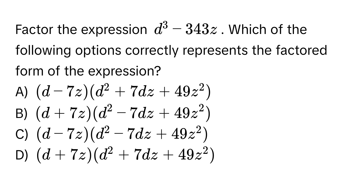 Factor the expression $d^3 - 343z$. Which of the following options correctly represents the factored form of the expression?

A) $(d-7z)(d^2+7dz+49z^2)$
B) $(d+7z)(d^2-7dz+49z^2)$
C) $(d-7z)(d^2-7dz+49z^2)$
D) $(d+7z)(d^2+7dz+49z^2)$