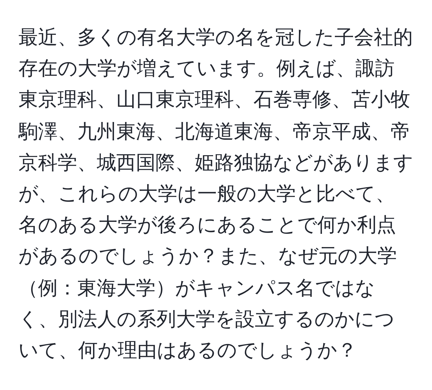 最近、多くの有名大学の名を冠した子会社的存在の大学が増えています。例えば、諏訪東京理科、山口東京理科、石巻専修、苫小牧駒澤、九州東海、北海道東海、帝京平成、帝京科学、城西国際、姫路独協などがありますが、これらの大学は一般の大学と比べて、名のある大学が後ろにあることで何か利点があるのでしょうか？また、なぜ元の大学例：東海大学がキャンパス名ではなく、別法人の系列大学を設立するのかについて、何か理由はあるのでしょうか？