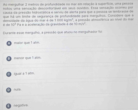 Ao mergulhar 2 metros de profundidade no mar em relação à superfície, uma pessoa
notou uma sensação desconfortável em seus ouvidos. Essa sensação ocorreu por
causa da pressão hidrostática e serviu de alerta para que a pessoa se lembrasse de
que há um limite de segurança de profundidade para mergulhos. Considere que a
densidade da água do mar é de 1000kg/m^3 , a pressão atmosférica ao nível do mar
é de 10^5Pa e a aceleração da gravidade é de 10m/s^2. 
Durante esse mergulho, a pressão que atuou no mergulhador foi
A maior que 1 atm.
B menor que 1 atm.
C igual a 1 atm.
D nula.
E negativa.