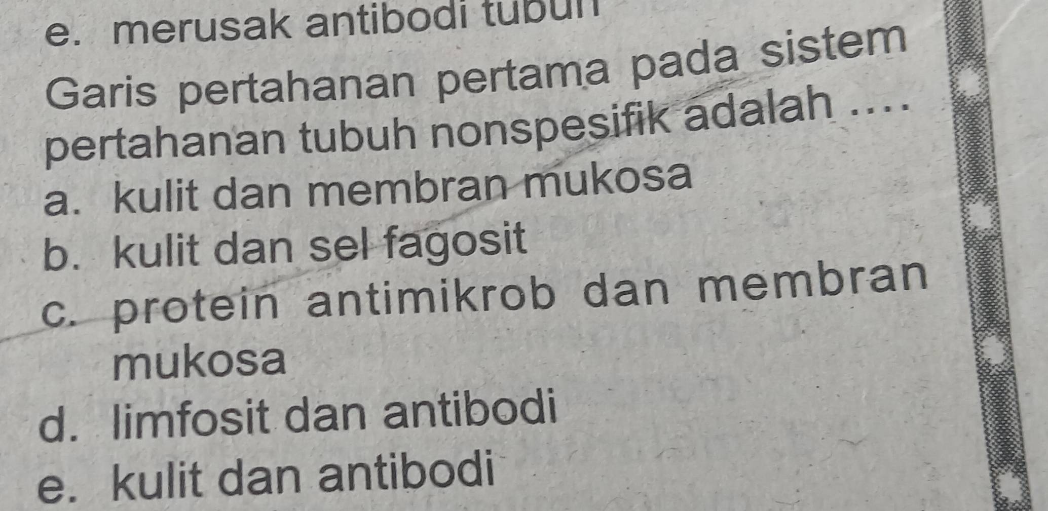 e. merusak antibodi tubun
Garis pertahanan pertama pada sistem
pertahanan tubuh nonspesifik adalah ...
a. kulit dan membran mukosa
b. kulit dan sel fagosit
c. protein antimikrob dan membran
mukosa
d. limfosit dan antibodi
e. kulit dan antibodi