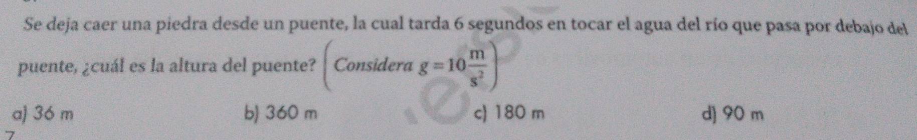 Se deja caer una piedra desde un puente, la cual tarda 6 segundos en tocar el agua del río que pasa por debajo del
puente, ¿cuál es la altura del puente? Considere g=10 m/s^2 )
a) 36 m b) 360 m c) 180 m d] 90 m