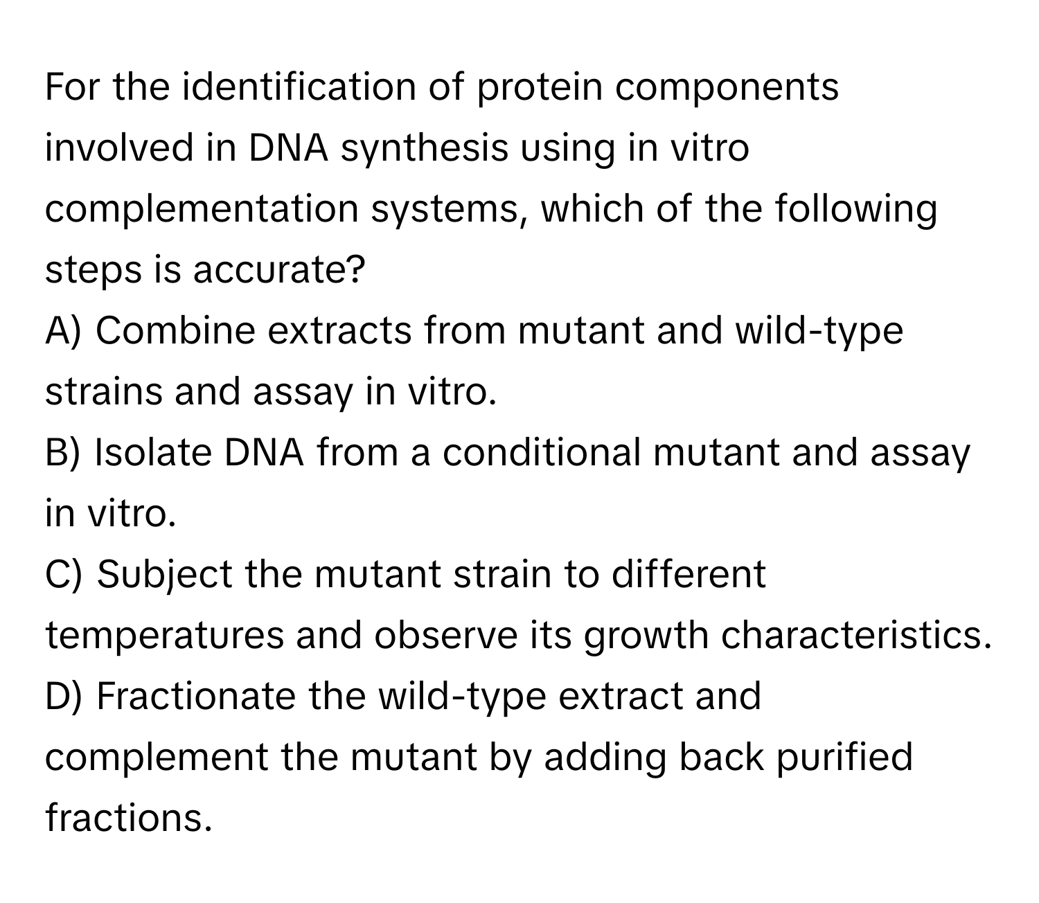 For the identification of protein components involved in DNA synthesis using in vitro complementation systems, which of the following steps is accurate?

A) Combine extracts from mutant and wild-type strains and assay in vitro.
B) Isolate DNA from a conditional mutant and assay in vitro.
C) Subject the mutant strain to different temperatures and observe its growth characteristics.
D) Fractionate the wild-type extract and complement the mutant by adding back purified fractions.