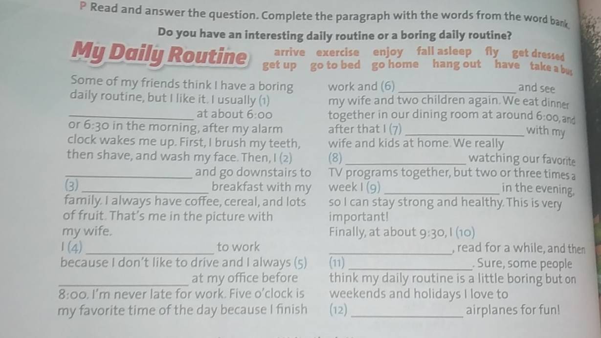 Read and answer the question. Complete the paragraph with the words from the word bank 
Do you have an interesting daily routine or a boring daily routine? 
arrive exercise enjoy fall asleep fly get dressed 
My Daily Routine get up go to bed go home hang out have take a bu 
Some of my friends think I have a boring work and (6)_ 
and see 
daily routine, but I like it. I usually (1) my wife and two children again. We eat dinner 
_at about 6:00 together in our dining room at around 6:00 , and 
or 6:30 in the morning, after my alarm after that I (7)_ 
with my 
clock wakes me up. First, I brush my teeth, wife and kids at home. We really 
then shave, and wash my face. Then, I (2) (8)_ watching our favorite 
_and go downstairs to TV programs together, but two or three times a 
(3)_ breakfast with my week I (9) _in the evening, 
family. I always have coffee, cereal, and lots so I can stay strong and healthy This is very 
of fruit. That’s me in the picture with important! 
my wife. Finally, at about 9:30 , I (10) 
1(4) _to work _, read for a while, and then 
because I don’t like to drive and I always (5) (11) _. Sure, some people 
_at my office before think my daily routine is a little boring but on 
8:00. I'm never late for work. Five o’clock is weekends and holidays I love to 
my favorite time of the day because I finish (12)_ airplanes for fun!