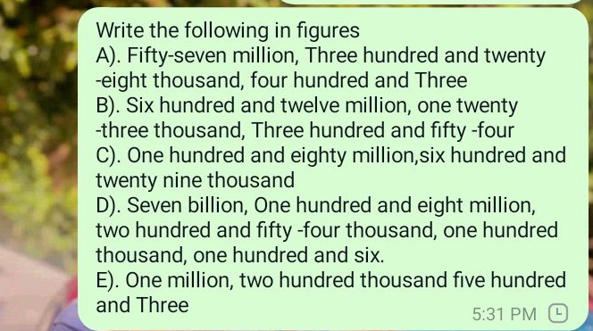 Write the following in figures
A). Fifty-seven million, Three hundred and twenty
-eight thousand, four hundred and Three
B). Six hundred and twelve million, one twenty
-three thousand, Three hundred and fifty -four
C). One hundred and eighty million,six hundred and
twenty nine thousand
D). Seven billion, One hundred and eight million,
two hundred and fifty -four thousand, one hundred
thousand, one hundred and six.
E). One million, two hundred thousand five hundred
and Three
5:31 PM L