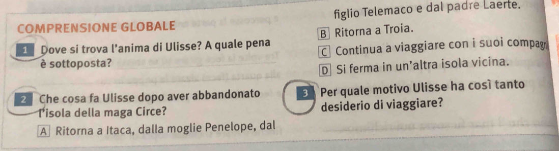 COMPRENSIONE GLOBALE figlio Telemaco e dal padre Laerte.
1 Dove si trova l’anima di Ulisse? A quale pena B Ritorna a Troia.
C Continua a viaggiare con i suoi compag
è sottoposta?
D Si ferma in un’altra isola vicina.
2 Che cosa fa Ulisse dopo aver abbandonato 3 Per quale motivo Ulisse ha cosí tanto
Pisola della maga Circe? desiderio di viaggiare?
A Ritorna a Itaca, dalla moglie Penelope, dal