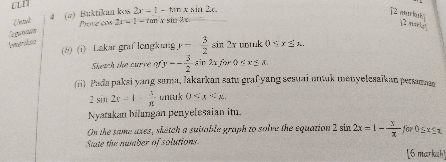 ULIT 
Untuk 4 (a) Buktikan kos 2x=1-tan xsin 2x. [2 markah] 
Prove cos 2x=1-tan xsin 2x. [2 marks] 
Legunaan 
'emeriksd 
(b) (i) Lakar graf lengkung y=- 3/2 sin 2x untuk 0≤ x≤ π. 
Sketch the curve of y=- 3/2 sin 2x. for 0≤ x≤ π. 
(ii) Pada paksi yang sama, lakarkan satu graf yang sesuai untuk menyelesaikan persamaan
2sin 2x=1- x/π   untuk 0≤ x≤ π. 
Nyatakan bilangan penyelesaian itu. 
On the same axes, sketch a suitable graph to solve the equation 2sin 2x=1- x/π  for0≤ x≤ π. 
State the number of solutions. 
[6 markah]