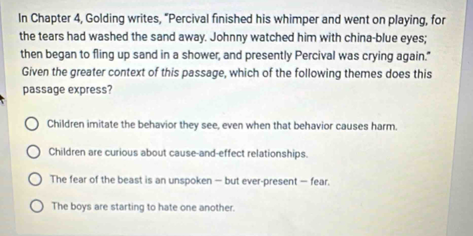 In Chapter 4, Golding writes, “Percival finished his whimper and went on playing, for
the tears had washed the sand away. Johnny watched him with china-blue eyes;
then began to fling up sand in a shower, and presently Percival was crying again."
Given the greater context of this passage, which of the following themes does this
passage express?
Children imitate the behavior they see, even when that behavior causes harm.
Children are curious about cause-and-effect relationships.
The fear of the beast is an unspoken — but ever-present — fear.
The boys are starting to hate one another.