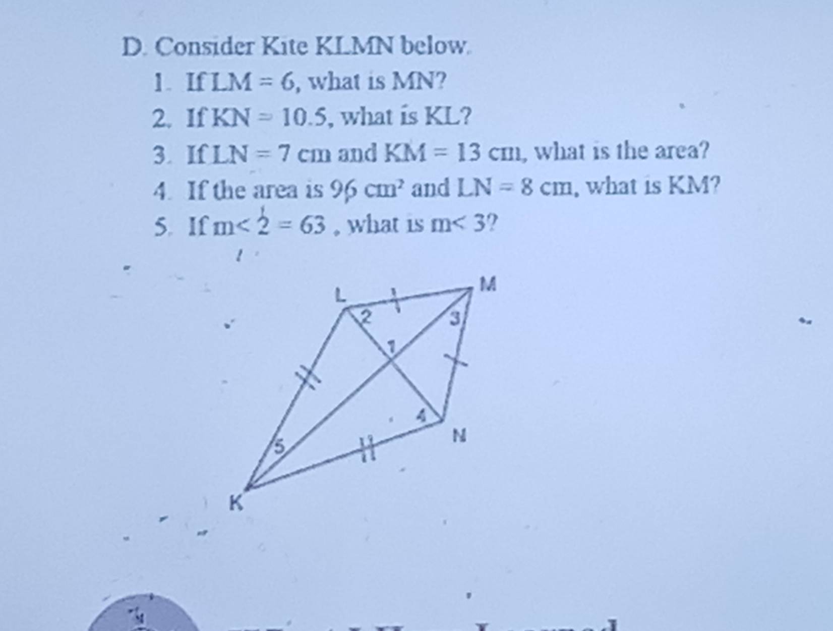 Consider Kite KLMN below 
1. If LM=6 , what is MN? 
2. If KN=10.5 , what is KL? 
3. If LN=7cm and KM=13cm , what is the area? 
4. If the area is 96cm^2 and LN=8cm , what is KM? 
5. If m<2=63 , what is m<3</tex> 2