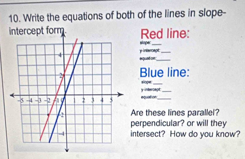 Write the equations of both of the lines in slope- 
intercept form. Red line: 
slope:_ 
y-Intercept:_ 
equation_ 
Blue line: 
slope:_ 
y-intercept:_ 
equation:_ 
Are these lines parallel? 
perpendicular? or will they 
intersect? How do you know?