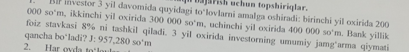 bajarish uchun topshiriqlar. 
Bir investor 3 yil davomida quyidagi to‘lovlarni amalga oshiradi: birinchi yil oxirida 200
000so^4m , ikkinchi yil oxirida 300 000so^4m , uchinchi yil oxirida 400000so^4m. Bank yillik
J:957,280so^4m
qancha bo‘ladi? foiz stavkasi 8% ni tashkil qiladi. 3 yil oxirida investorning umumiy jamg‘arma qiymati 
2. Har ovda to°