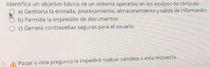 Identifica un objetivo básico de un sistema operativo en los equipos de cómputo
a) Gestiona la entrada, procesamiento, almacenamiento y salida de información
b) Permite la impresión de documentos
c) Genera contraseñas seguras para el usuario
Pasar a otra pregunta le impedirá realizar cambios a esta respuesta.