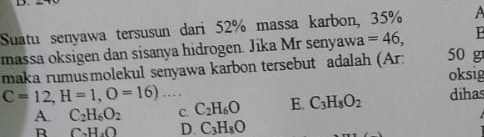 Suatu senyawa tersusun dari 52% massa karbon, 35% A
massa oksigen dan sisanya hidrogen. Jika Mr senyawa =46, P
maka rumusmolekul senyawa karbon tersebut adalah (Ar: 50 g
oksig
C=12, H=1, O=16)... dihas
A. C_2H_6O_2 C. C_2H_6O E. C_3H_8O_2
R C_2H_4O D. C_3H_8O