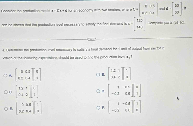 Consider the production model x=Cx+d for an economy with two sectors, where C=beginbmatrix 0&0.5 0.2&0.4endbmatrix and d=beginbmatrix 50 60endbmatrix. 
can be shown that the production level necessary to satisfy the final demand is x=beginbmatrix 120 140endbmatrix. Complete parts (a)-(c). 
a. Determine the production level necessary to satisfy a final demand for 1 unit of output from sector 2.
Which of the following expressions should be used to find the production level x_1 7
A. beginbmatrix 0&0.5 0.2&0.4endbmatrix beginbmatrix 0 1endbmatrix beginbmatrix 1.21 0.42endbmatrix beginbmatrix 1 0endbmatrix
B.
C. beginbmatrix 1.2&1 0.4&2endbmatrix beginbmatrix 0 1endbmatrix beginbmatrix 1&-0.5 -0.2&0.6endbmatrix beginbmatrix 0 1endbmatrix
D.
E. beginbmatrix 0&0.5 0.2&0.4endbmatrix beginbmatrix 1 0endbmatrix beginbmatrix 1&-0.5 -0.2&0.6endbmatrix beginbmatrix 1 0endbmatrix
F.