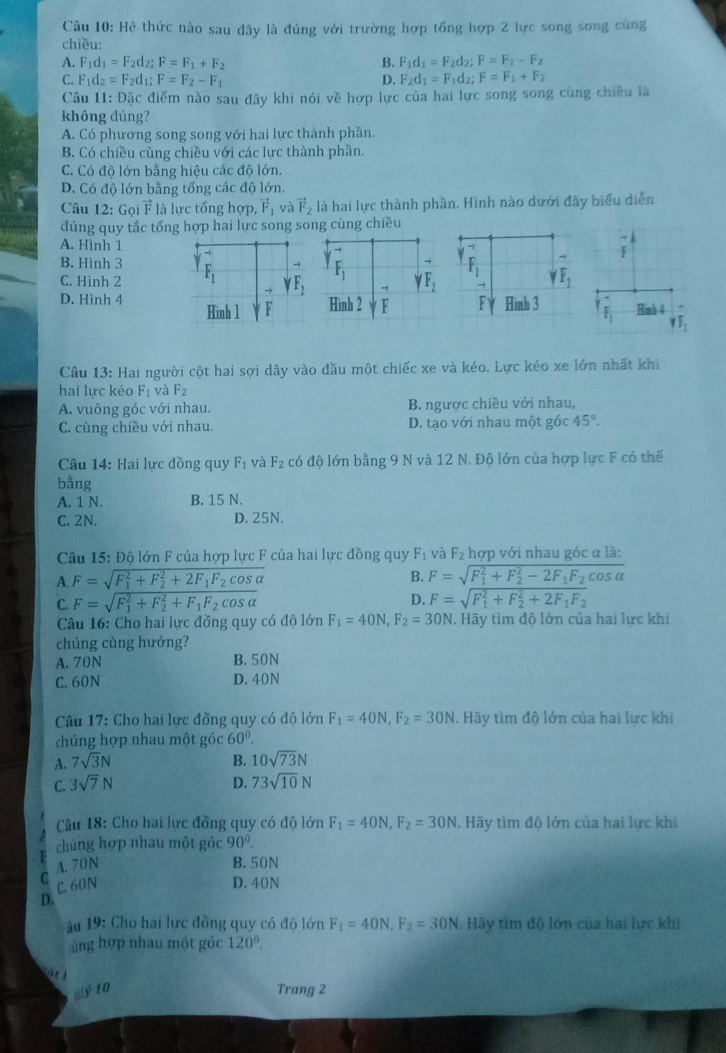 Hệ thức nào sau đây là đúng với trường hợp tổng hợp 2 lực song song cùng
chiều:
A. F_1d_1=F_2d_2;F=F_1+F_2 B. F_1d_1=F_2d_2;F=F_1-F_2
C. F_1d_2=F_2d_1; F=F_2-F_1 D. F_2d_1=F_1d_2;F=F_1+F_2
Câu 11: Đặc diểm nào sau đây khi nói về hợp lực của hai lực song song cùng chiều là
không đúng?
A. Có phương song song với hai lực thành phần.
B. Có chiều cùng chiều với các lực thành phần.
C. Có độ lớn bằng hiệu các độ lớn.
D. Có độ lớn bằng tổng các độ lớn.
Câu 12: Gọi F là lực tổng hợp, vector F_1 và vector F_2 là hai lực thành phần. Hình nào dưới đây biểu diễn
dúng quy tắc tổng hợp hai lực song song cùng chiều
A. Hình 1
-
→ beginarrayr -1 1endarray
B. Hình 3
F_1
C. Hình 2 → _ F_1
D. Hình 4F Hình 3 F_1 Hình 4
gamma I_1
Câu 13: Hai người cột hai sợi dây vào đầu một chiếc xe và kéo. Lực kéo xe lớn nhất khi
hai lực kéo F₁ và F_2
A. vuông góc với nhau.  B. ngược chiều với nhau,
C. cùng chiều với nhau. D. tạo với nhau một góc 45°.
Câu 14: Hai lực đồng quy F_1 và F_2 có độ lớn bằng 9 N và 12 N. Độ lớn của hợp lực F có thể
bằng
A. 1 N. B. 15 N.
C. 2N. D. 25N.
Câu 15: Độ lớn F của hợp lực F của hai lực đồng quy F_1 và F_2 hợp với nhau góc α là:
A. F=sqrt (F_1)^2+F_2^(2+2F_1)F_2cos alpha  B. F=sqrt (F_1)^2+F_2^(2-2F_1)F_2cos alpha 
C. F=sqrt (F_1)^2+F_2^(2+F_1)F_2cos alpha 
D. F=sqrt (F_1)^2+F_2^(2+2F_1)F_2
Câu 16: Cho hai lực đồng quy có độ lớn F_1=40N,F_2=30N. Hãy tìm độ lớn của hai lực khi
chúng cùng hướng?
A. 70N B.50N
C. 60N D. 40N
Câu 17: Cho hai lực đồng quy có độ lớn F_1=40N,F_2=30N. Hãy tìm độ lớn của hai lực khi
chúng hợp nhau một góc 60°.
A. 7sqrt(3)N B. 10sqrt(73)N
C. 3sqrt(7)N D. 73sqrt(10)N
Cu 18: Cho hai lực đồng quy có độ lớn F_1=40N,F_2=30N. Hãy tìm độ lớn của hai lực khi
chúng hợp nhau một góc 90^0.
A. 70N B.50N
C C.60N D. 40N
D.
ấu 19: Cho hai lực đồng quy có độ lớn F_1=40N,F_2=30N Hãy tìm độ lớn của hai lực khi
ủng hợp nhau một góc 120°.
10 Trang 2