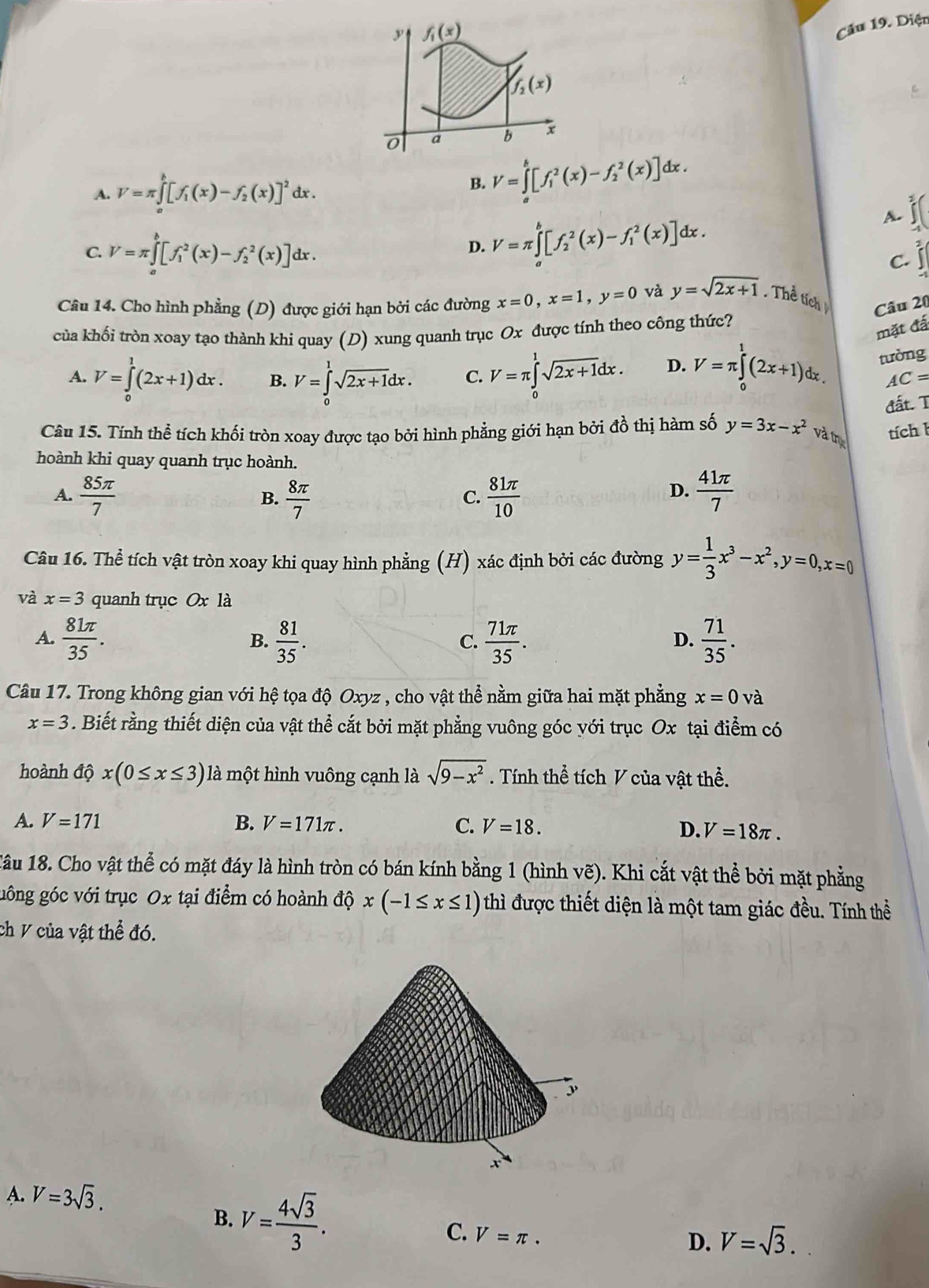 f_1(x)
Câu 19. Diện
f_2(x)
0 a b
A. V=π ∈tlimits _a^(b[f_1)(x)-f_2(x)]^2dx.
B. V=∈tlimits _a^(b[f_1^2(x)-f_2^2(x)]dx.
C. V=π ∈tlimits _a^b[f_1^2(x)-f_2^2(x)]dx.
D. V=π ∈tlimits _a^b[f_2^2(x)-f_1^2(x)]dx.
A.
C.
Câu 14. Cho hình phẳng (D) được giới hạn bởi các đường x=0,x=1,y=0 và y=sqrt 2x+1) Thể tích Câu 20
của khối tròn xoay tạo thành khi quay (D) xung quanh trục Ox được tính theo công thức?
mặt đấ
tường
A. V=∈tlimits _0^(1(2x+1)dx. B. V=∈tlimits _0^1sqrt 2x+1)dx. C. V=π ∈tlimits _0^(1sqrt 2x+1)dx. D. V=π ∈tlimits _0^(1(2x+1)dx. AC=
đất. T
Câu 15. Tính thể tích khối tròn xoay được tạo bởi hình phẳng giới hạn bởi đồ thị hàm số y=3x-x^2) và tị
tích l
hoành khi quay quanh trục hoành.
A.  85π /7   8π /7   81π /10   41π /7 
B.
C.
D.
Câu 16. Thể tích vật tròn xoay khi quay hình phẳng (H) xác định bởi các đường y= 1/3 x^3-x^2,y=0,x=0
và x=3 quanh trục Ox là
A.  81π /35 .  81/35 .  71π /35 .  71/35 .
B.
C.
D.
Câu 17. Trong không gian với hệ tọa độ Oxyz , cho vật thể nằm giữa hai mặt phẳng x=0 và
x=3. Biết rằng thiết diện của vật thể cắt bởi mặt phẳng vuông góc với trục Ox tại điểm có
hoành dhat Qx(0≤ x≤ 3) là một hình vuông cạnh là sqrt(9-x^2) Tính thể tích V của vật thể.
A. V=171 B. V=171π . C. V=18. D. V=18π .
1âu 18. Cho vật thể có mặt đáy là hình tròn có bán kính bằng 1 (hình vẽ). Khi cắt vật thể bởi mặt phẳng
gông góc với trục Ox tại điểm có hoành ở dhat Qx(-1≤ x≤ 1) thì được thiết diện là một tam giác đều. Tính thể
ch V của vật thể đó.
A. V=3sqrt(3).
B. V= 4sqrt(3)/3 . C. V=π .
D. V=sqrt(3).