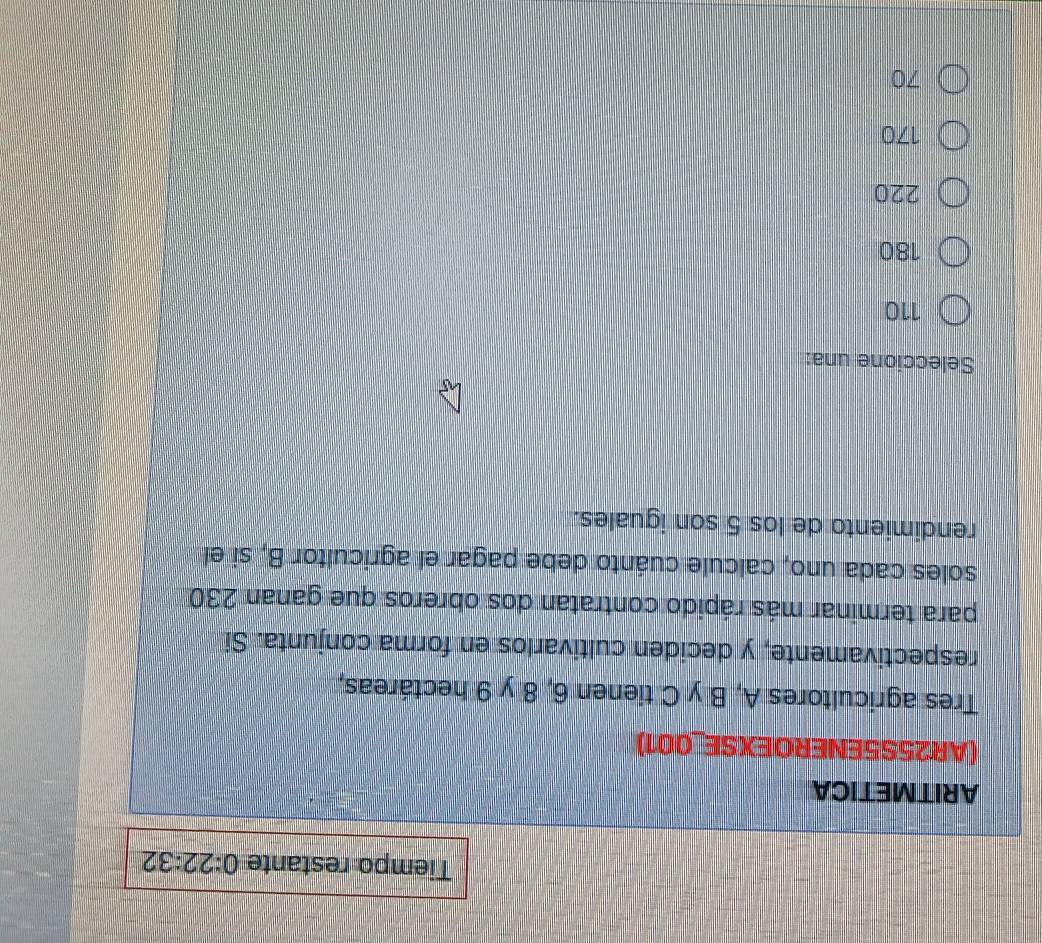Tiempo restante 0:22:32
ARITMETICA
(AR25S5ENEROEXSE_001)
Tres agricultores A, B y C tienen 6, 8 y 9 hectáreas,
respectivamente, y deciden cultivarlos en forma conjunta. Si
para terminar más rápido contratan dos obreros que ganan 230
soles cada uno, calcule cuánto debe pagar el agricultor B, si el
rendimiento de los 5 son iguales.
Seleccione una:
110
180
220
170
70