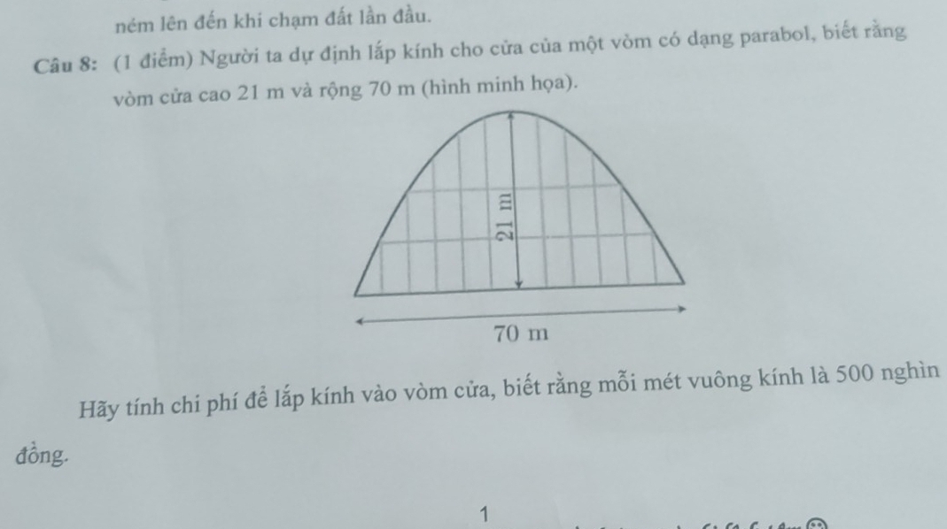 ném lên đến khi chạm đất lần đầu. 
Câu 8: (1 điểm) Người ta dự định lấp kính cho cửa của một vòm có dạng parabol, biết rằng 
vòm cửa cao 21 m và rộng 70 m (hình minh họa). 
Hãy tính chi phí để lắp kính vào vòm cửa, biết rằng mỗi mét vuông kính là 500 nghìn 
đồng. 
1